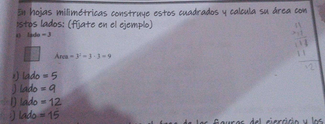 En hojas milimétricas construye estos cuadrados y calcula su área con
*stos lados: (fíjate en el ejemplo)
s) lado =3
Área =3^2=3· 3=9
beginarrayr 41 * 7 hline 114 11endarray
≌lado =5
) lado =9
1) lado =12
) lado =15
Gauras del ejercicio y los