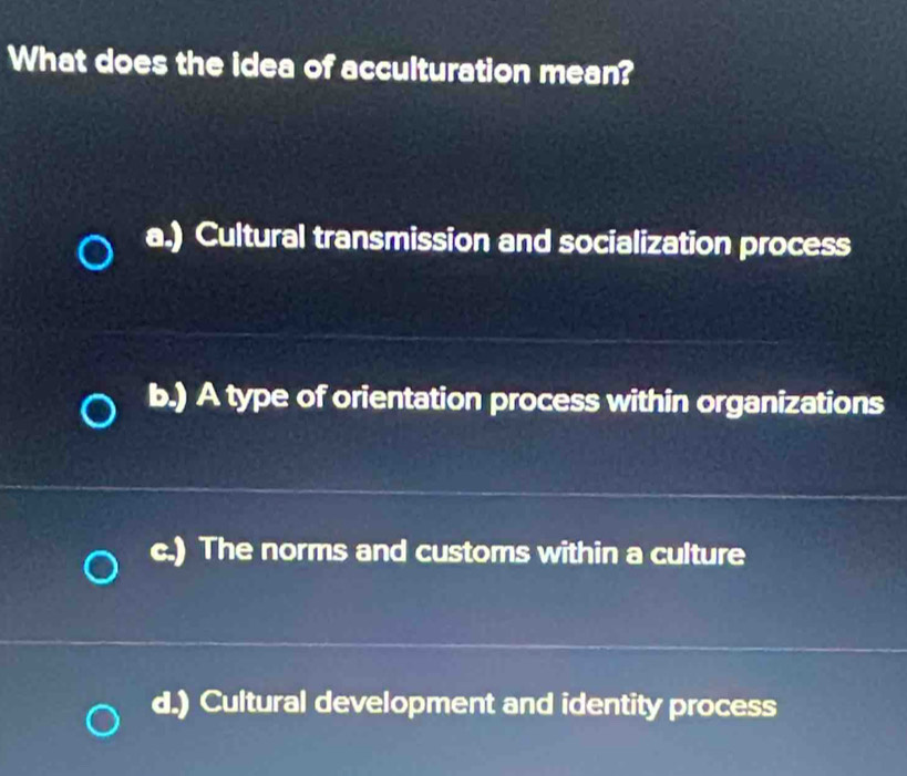 What does the idea of acculturation mean?
a.) Cultural transmission and socialization process
b.) A type of orientation process within organizations
c.) The norms and customs within a culture
d.) Cultural development and identity process