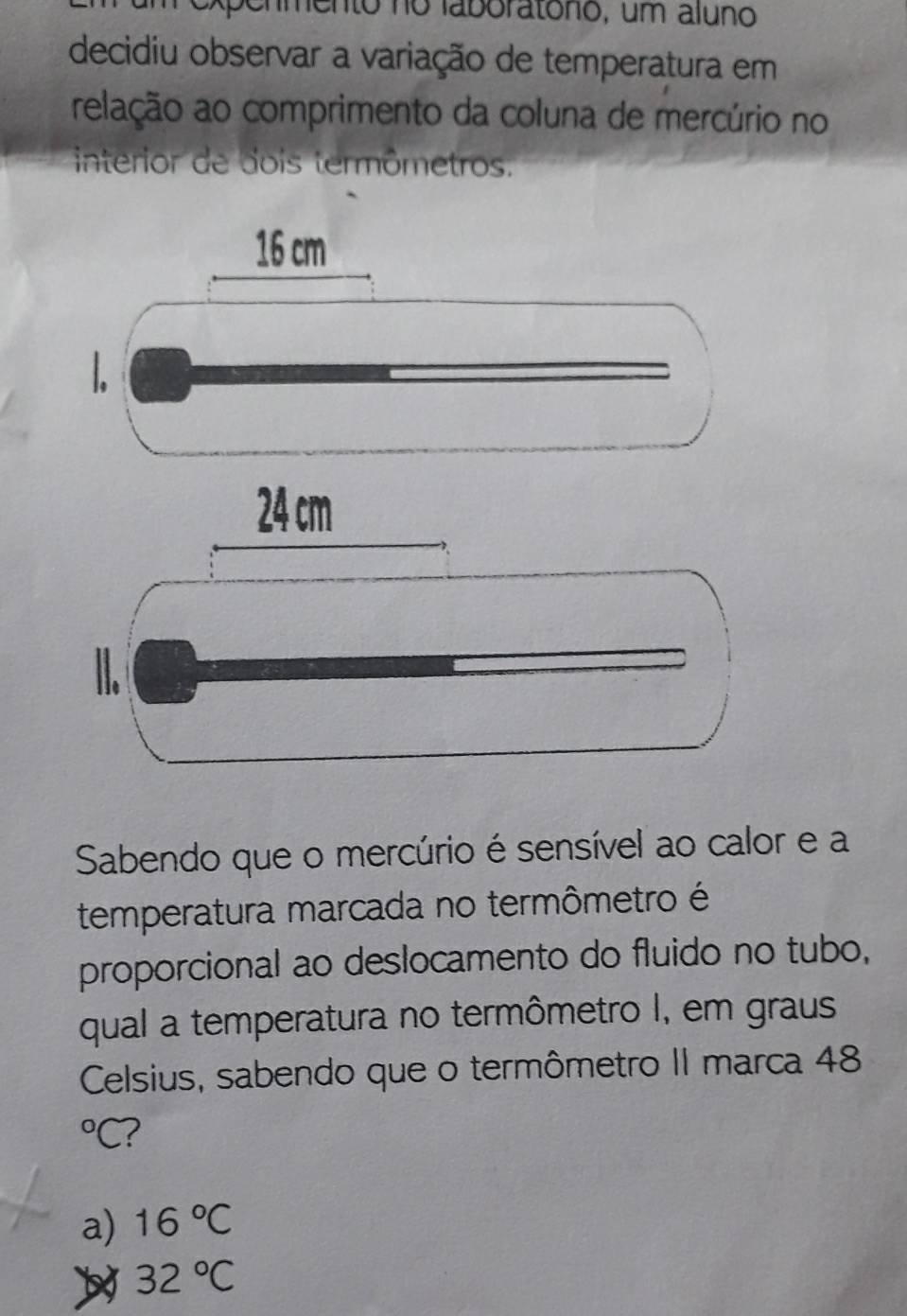 enmento no laboratono, um aluno
decidiu observar a variação de temperatura em
relação ao comprimento da coluna de mercúrio no
interior de dois termômetros.
16 cm
1.
Sabendo que o mercúrio é sensível ao calor e a
temperatura marcada no termômetro é
proporcional ao deslocamento do fluido no tubo,
qual a temperatura no termômetro I, em graus
Celsius, sabendo que o termômetro II marca 48°C 2
a) 16°C
32°C