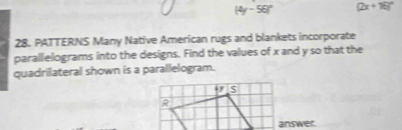 (4y-56)^circ 
(2x+16)^circ 
28. PATTERNS Many Native American rugs and blankets incorporate 
parallelograms into the designs. Find the values of x and y so that the 
quadrilateral shown is a parallelogram. 
I S 
R 
answer.