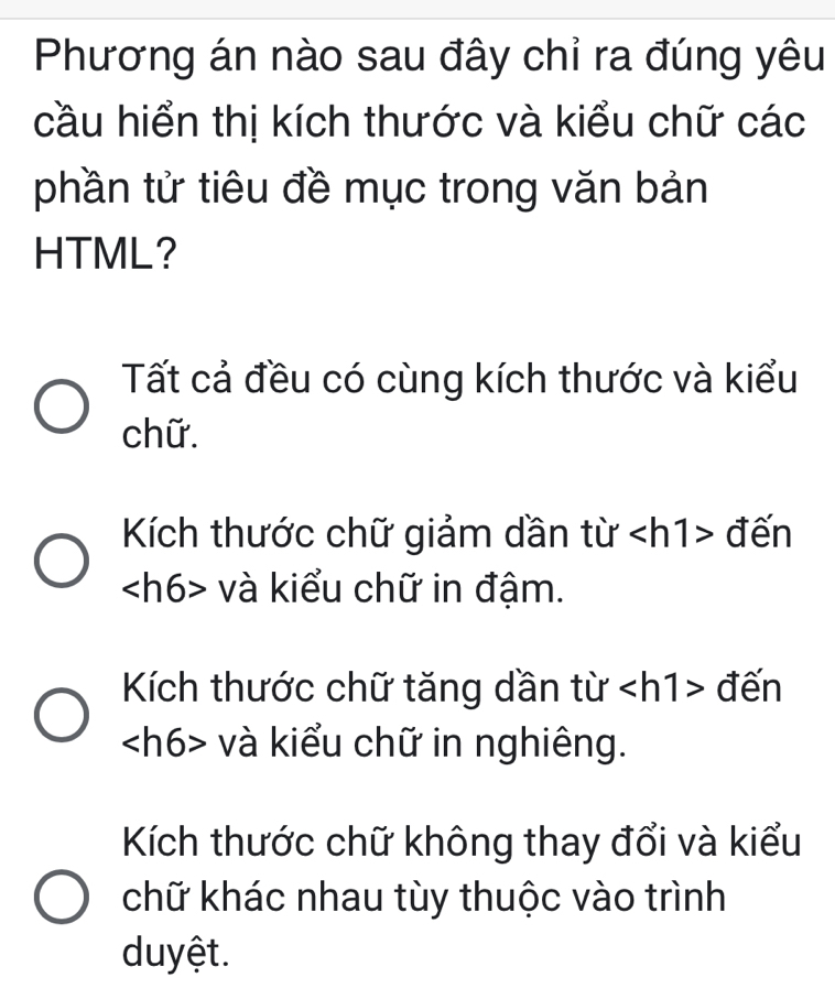 Phương án nào sau đây chỉ ra đúng yêu
cầu hiển thị kích thước và kiểu chữ các
phần tử tiêu đề mục trong văn bản
HTML?
Tất cả đều có cùng kích thước và kiểu
chữ.
Kích thước chữ giảm dần từ đến
và kiểu chữ in đậm.
Kích thước chữ tăng dần từ đến
và kiểu chữ in nghiêng.
Kích thước chữ không thay đổi và kiểu
chữ khác nhau tùy thuộc vào trình
duyệt.