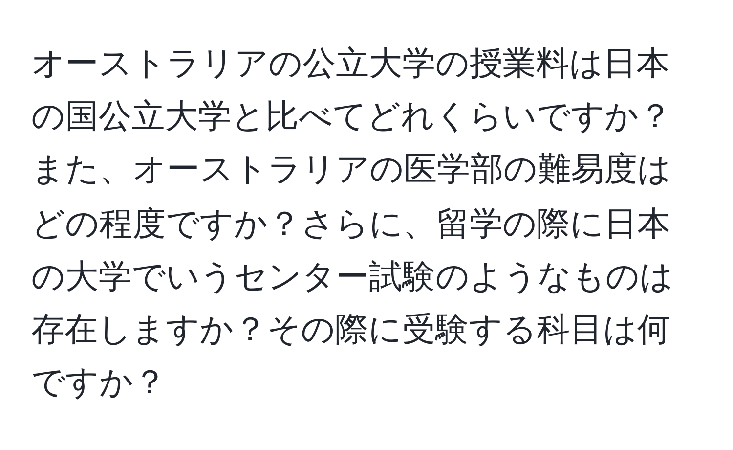 オーストラリアの公立大学の授業料は日本の国公立大学と比べてどれくらいですか？また、オーストラリアの医学部の難易度はどの程度ですか？さらに、留学の際に日本の大学でいうセンター試験のようなものは存在しますか？その際に受験する科目は何ですか？