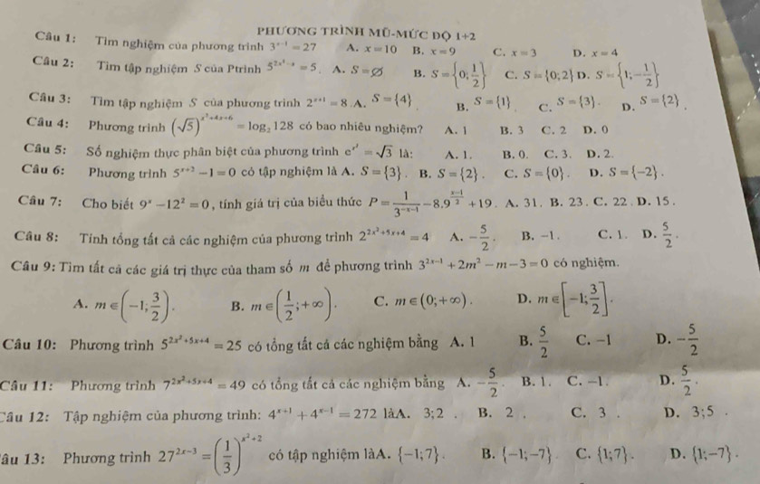 PhươNG trình Mũ-mức độ 1+2
Câu 1: Tìm nghiệm của phương trình 3^(x-1)=27 A. x=10 B. x=9 C. x=3 D. x=4
Câu 2: Tìm tập nghiệm S của Ptrình 5^(2x^2)-x=5 A. S=varnothing B. S= 0; 1/2  C. S= 0;2 D. S= 1;- 1/2 
Câu 3: Tìm tập nghiệm S của phương trình 2^(x+1)=8.. A. S= 4 B. S= 1 C. S= 3 . D. S= 2
Câu 4: Phương trình (sqrt(5))^x^2+4x+6=log _2128 có bao nhiêu nghiệm? A. 1 B. 3 C. 2 D. 0
Câu 5: Số nghiệm thực phân biệt của phương trình e^(x^2)=sqrt(3) là: A. 1. B. 0. C. 3. D. 2.
Câu 6: Phương trình 5^(x+2)-1=0 có tập nghiệm là A. S= 3 B. S= 2 . C. S= 0 . D. S= -2 .
Cầâu 7: Cho biết 9^x-12^2=0 , tính giá trị của biểu thức P= 1/3^(-x-1) -8.9^(frac x-1)2+19. A. 31. B. 23 . C. 22 D. 15 .
Câu 8: Tính tổng tất cả các nghiệm của phương trình 2^(2x^2)+5x+4=4 A. - 5/2 . B. -1 . C.1. D.  5/2 .
Câu 9: Tìm tất cã các giá trị thực của tham số m đề phương trình 3^(2x-1)+2m^2-m-3=0 có nghiệm.
A. m∈ (-1; 3/2 ). B. m∈ ( 1/2 ;+∈fty ). C. m∈ (0;+∈fty ). D. m∈ [-1; 3/2 ].
Câu 10: Phương trình 5^(2x^2)+5x+4=25 có tổng tất cá các nghiệm bằng A. 1 B.  5/2  C. -1 D. - 5/2 
Câu 11: Phương trình 7^(2x^2)+5x+4=49 có tổng tắt cả các nghiệm bằng A. - 5/2  B. 1. C. -1. D.  5/2 ·
Câu 12: Tập nghiệm của phương trình: 4^(x+1)+4^(x-1)=272 làA. 3;2 B. 2 . C. 3 D. 3;5.
Tâu 13: Phương trình 27^(2x-3)=( 1/3 )^x^2+2 có tập nghiệm làA.  -1;7 . B.  -1;-7 C.  1;7 . D.  1;-7 .