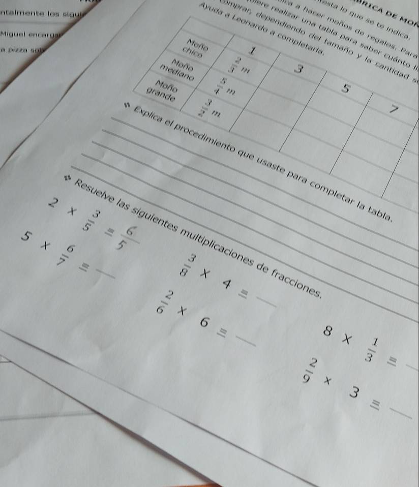 nta en t g 
Brica de moí 
esta lo que se te indica 
Ayuda a Leonardo a completaría 
ca a hacer moños de regalos. Par 
Pere realizar una tabla para saber cuánto 
Miguel encargal 
omprar, dependiendo del tamaño y la cantidad 
Moño 1 
a pizza sob 
chico  2/3 m
Moño 
3 
mediano  5/4 m
Moño 
5 
grande  3/2 m
7 
_ 
_Explica el procedimiento que usaste para completar la tab
2*  3/5 
5*  6/7 equiv _,; 
Resuelve las siguientes multiplicaciones de fraccione
 3/8 * 4=
 2/6 * 6= __ 
_ 8*  1/3 =
_  2/9 * 3=