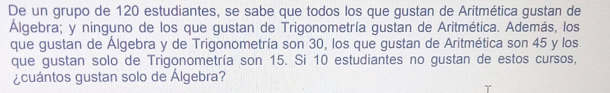 De un grupo de 120 estudiantes, se sabe que todos los que gustan de Aritmética gustan de 
Algebra; y ninguno de los que gustan de Trigonometría gustan de Aritmética. Además, los 
que gustan de Algebra y de Trigonometría son 30, los que gustan de Aritmética son 45 y los 
que gustan solo de Trigonometría son 15. Si 10 estudiantes no gustan de estos cursos, 
¿cuántos gustan solo de Álgebra?