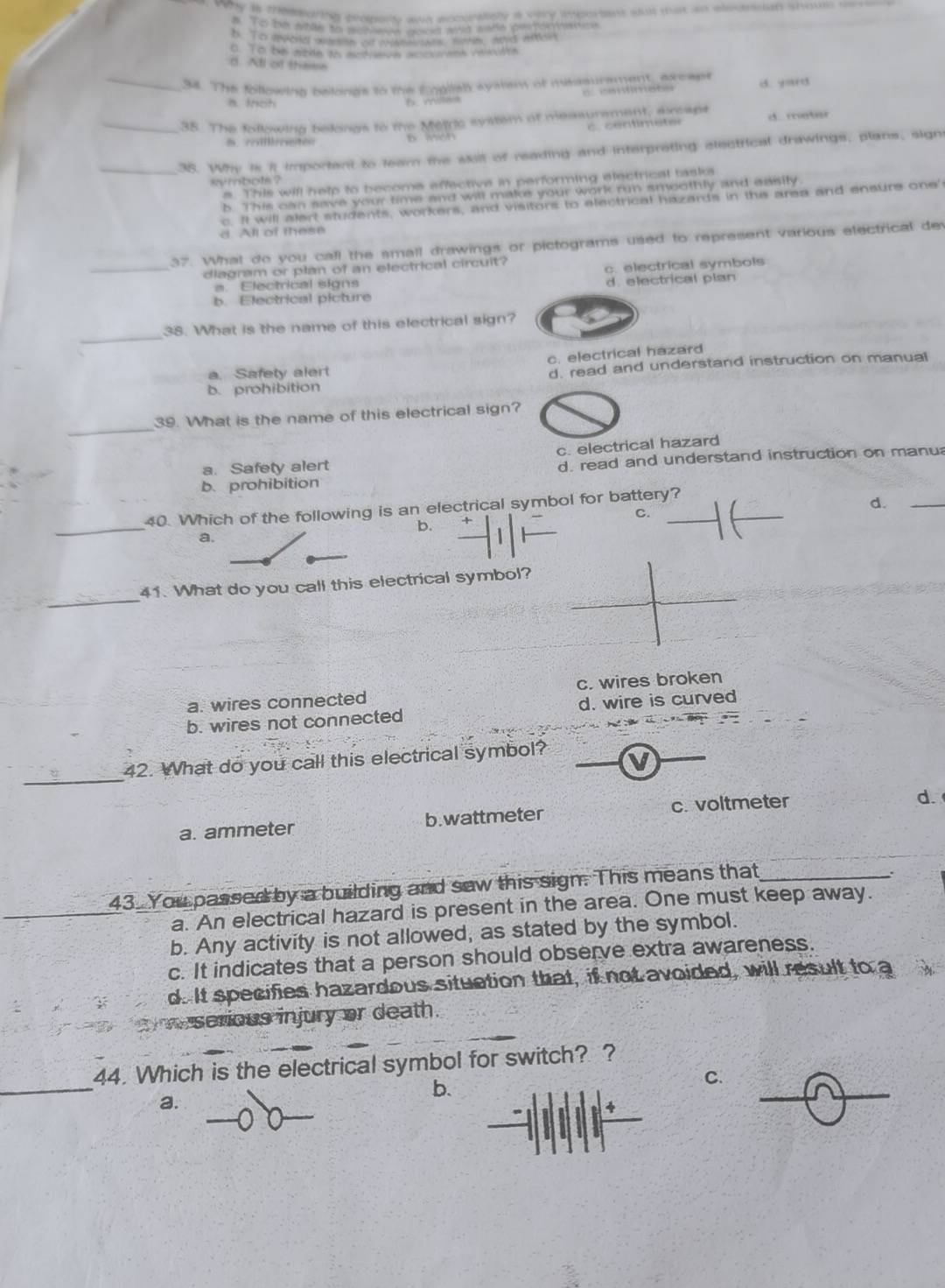 why is memghing propete ae soburately a very mbortent sut mat an elecnsan shous c
#. To be shte to scneee wacs ad eale petorvatce
b. To vevold wemen of me  Bo wtn, and wter
o. To bè stde tn modiaton accaiank Vallite
d. All of these
_94. The following belongs to the Engilely syatan of msssurament, axcapt d. yard
h wilas 0：tmete
_38. The following belongs to the Metric system af measurement, drcaps d. meter
          
_35. Why is it important to leam the siill of reading and interpreting electrical drawings, plans, sign
symbols ?
# This will help to become effective in performing etectrical tasks
b. This can save your time and will make your work run smoothly and easily
c. It will alert students, workers, and visitors to electrical hazards in the area and ensure one'
l of  t e s e
37. What do you call the small drawings or pictograms used to represent various electrical dev
_diagram or plan of an electrical circuit?
c. electrical symbols
a. Electrical signs
b. Electrical picture d. electrical plan
_
38. What is the name of this electrical sign?
c. electrical hazard
b. prohibition d. read and understand instruction on manual
a. Safety alert
_
39. What is the name of this electrical sign?
a. Safety alert c. electrical hazard
b. prohibition d. read and understand instruction on manu
40. Which of the following is an electrical symbol for battery?_
d._
_
C.
b.
a.
_
41. What do you call this electrical symbol?
a. wires connected c. wires broken
b. wires not connected d. wire is curved
_
42. What do you call this electrical symbol?
c. voltmeter d.
a. ammeter b. wattmeter
43 You passed by a building and saw this sign. This means that_
.
a. An electrical hazard is present in the area. One must keep away.
b. Any activity is not allowed, as stated by the symbol.
c. It indicates that a person should observe extra awareness.
d. It specifies hazardous situction that, if not avoided, will result to a
serious injury or death.
_
44. Which is the electrical symbol for switch? ?
b.
C.
a.