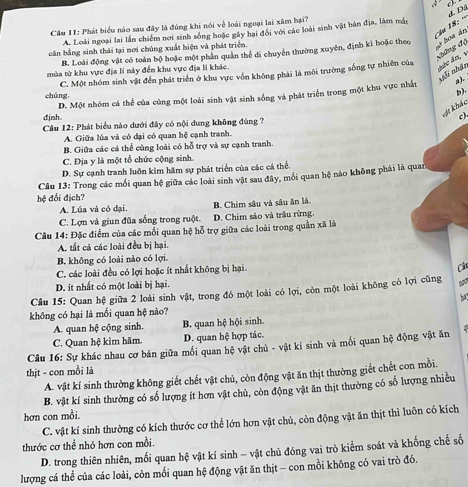 ··
d. Đâ
Câu 1 8 :  «
Câu 11: Phát biểu nào sau đây là đúng khi nói về loài ngoại lai xâm hại?
A. Loài ngoại lai lấn chiếm nơi sinh sống hoặc gây hại đổi với các loài sinh vật bản địa, làm mất
cân bằng sinh thái tại nơi chúng xuất hiện và phát triển.
Những độ
B. Loài động vật có toàn bộ hoặc một phần quần thể di chuyển thường xuyên, định kì hoặc theo
hở hoa ản
mùa từ khu vực địa lí này đến khu vực địa lí khác.
* hức ă  
Mỗi nhận
C. Một nhóm sinh vật đến phát triển ở khu vực vốn không phải là môi trường sống tự nhiên của
D. Một nhóm cá thể của cùng một loài sinh vật sinh sống và phát triển trong một khu vực nhất
a). .
chúng.
b).
vật khác
đjnh. c)
Câu 12: Phát biểu nào dưới đây có nội dung không đúng ?
A. Giữa lúa và cỏ dại có quan hệ cạnh tranh.
B. Giữa các cá thể cùng loài có hỗ trợ và sự cạnh tranh.
C. Địa y là một tổ chức cộng sinh.
D. Sự cạnh tranh luôn kìm hãm sự phát triển của các cá thể.
Câu 13: Trong các mối quan hệ giữa các loài sinh vật sau đây, mối quan hệ nào không phải là quan
hệ đối địch?
A. Lúa và cỏ dại. B. Chim sâu và sâu ăn lá.
C. Lợn và giun đũa sống trong ruột. D. Chim sáo và trâu rừng.
Câu 14: Đặc điểm của các mối quan hệ hỗ trợ giữa các loài trong quần xã là
A. tất cả các loài đều bị hại.
B. không có loài nào có lợi.
C. các loài đều có lợi hoặc ít nhất không bị hại.
Câu
D. ít nhất có một loài bị hại.
Câu 15: Quan hệ giữa 2 loài sinh vật, trong đó một loài có lợi, còn một loài không có lợi cũng to
bay
không có hại là mối quan hệ nào?
A. quan hệ cộng sinh. B. quan hệ hội sinh.
C. Quan hệ kìm hãm. D. quan hệ hợp tác.
Câu 16: Sự khác nhau cơ bản giữa mối quan hệ vật chủ - vật kí sinh và mối quan hệ động vật ăn q
thịt - con mồi là
A. vật kí sinh thường không giết chết vật chủ, còn động vật ăn thịt thường giết chết con mồi.
B. vật kí sinh thường có số lượng ít hơn vật chủ, còn động vật ăn thịt thường có số lượng nhiều
hơn con mồi.
C. vật kí sinh thường có kích thước cơ thể lớn hơn vật chủ, còn động vật ăn thịt thì luôn có kích
thước cơ thể nhỏ hơn con mồi.
D. trong thiên nhiên, mối quan hệ vật kí sinh - vật chủ đóng vai trò kiểm soát và khống chế số
lượng cá thể của các loài, còn mối quan hệ động vật ăn thịt - con mồi không có vai trò đó.