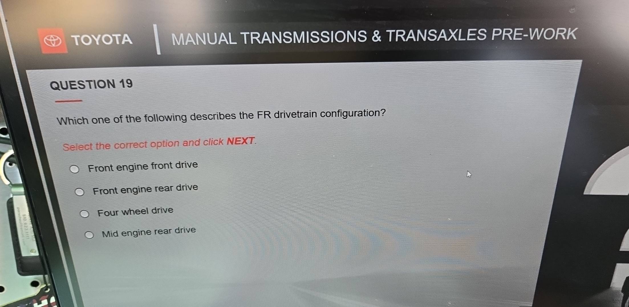 TOYOTA MANUAL TRANSMISSIONS & TRANSAXLES PRE-WORK
QUESTION 19
Which one of the following describes the FR drivetrain configuration?
Select the correct option and click NEXT.
Front engine front drive
Front engine rear drive
Four wheel drive
Mid engine rear drive