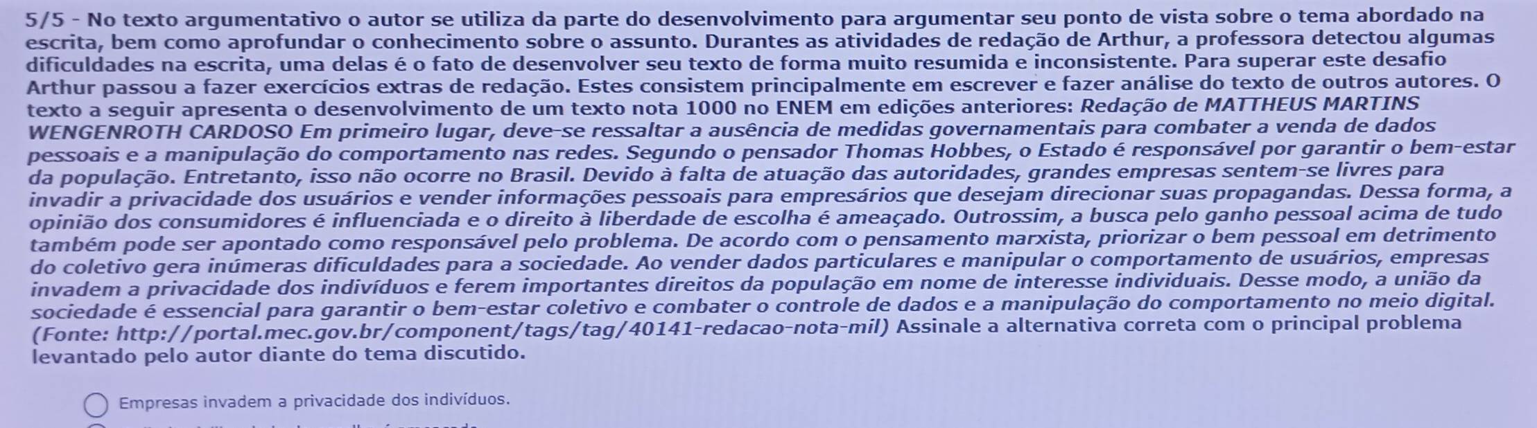 5/5 - No texto argumentativo o autor se utiliza da parte do desenvolvimento para argumentar seu ponto de vista sobre o tema abordado na
escrita, bem como aprofundar o conhecimento sobre o assunto. Durantes as atividades de redação de Arthur, a professora detectou algumas
dificuldades na escrita, uma delas é o fato de desenvolver seu texto de forma muito resumida e inconsistente. Para superar este desafio
Arthur passou a fazer exercícios extras de redação. Estes consistem principalmente em escrever e fazer análise do texto de outros autores. O
texto a seguir apresenta o desenvolvimento de um texto nota 1000 no ENEM em edições anteriores: Redação de MATTHEUS MARTINS
WENGENROTH CARDOSO Em primeiro lugar, deve-se ressaltar a ausência de medidas governamentais para combater a venda de dados
pessoais e a manipulação do comportamento nas redes. Segundo o pensador Thomas Hobbes, o Estado é responsável por garantir o bem-estar
da população. Entretanto, isso não ocorre no Brasil. Devido à falta de atuação das autoridades, grandes empresas sentem-se livres para
invadir a privacidade dos usuários e vender informações pessoais para empresários que desejam direcionar suas propagandas. Dessa forma, a
opinião dos consumidores é influenciada e o direito à liberdade de escolha é ameaçado. Outrossim, a busca pelo ganho pessoal acima de tudo
também pode ser apontado como responsável pelo problema. De acordo com o pensamento marxista, priorizar o bem pessoal em detrimento
do coletivo gera inúmeras dificuldades para a sociedade. Ao vender dados particulares e manipular o comportamento de usuários, empresas
invadem a privacidade dos indivíduos e ferem importantes direitos da população em nome de interesse individuais. Desse modo, a união da
sociedade é essencial para garantir o bem-estar coletivo e combater o controle de dados e a manipulação do comportamento no meio digital.
(Fonte: http://portal.mec.gov.br/component/tags/tag/40141-redacao-nota-mil) Assinale a alternativa correta com o principal problema
levantado pelo autor diante do tema discutido.
Empresas invadem a privacidade dos indivíduos.