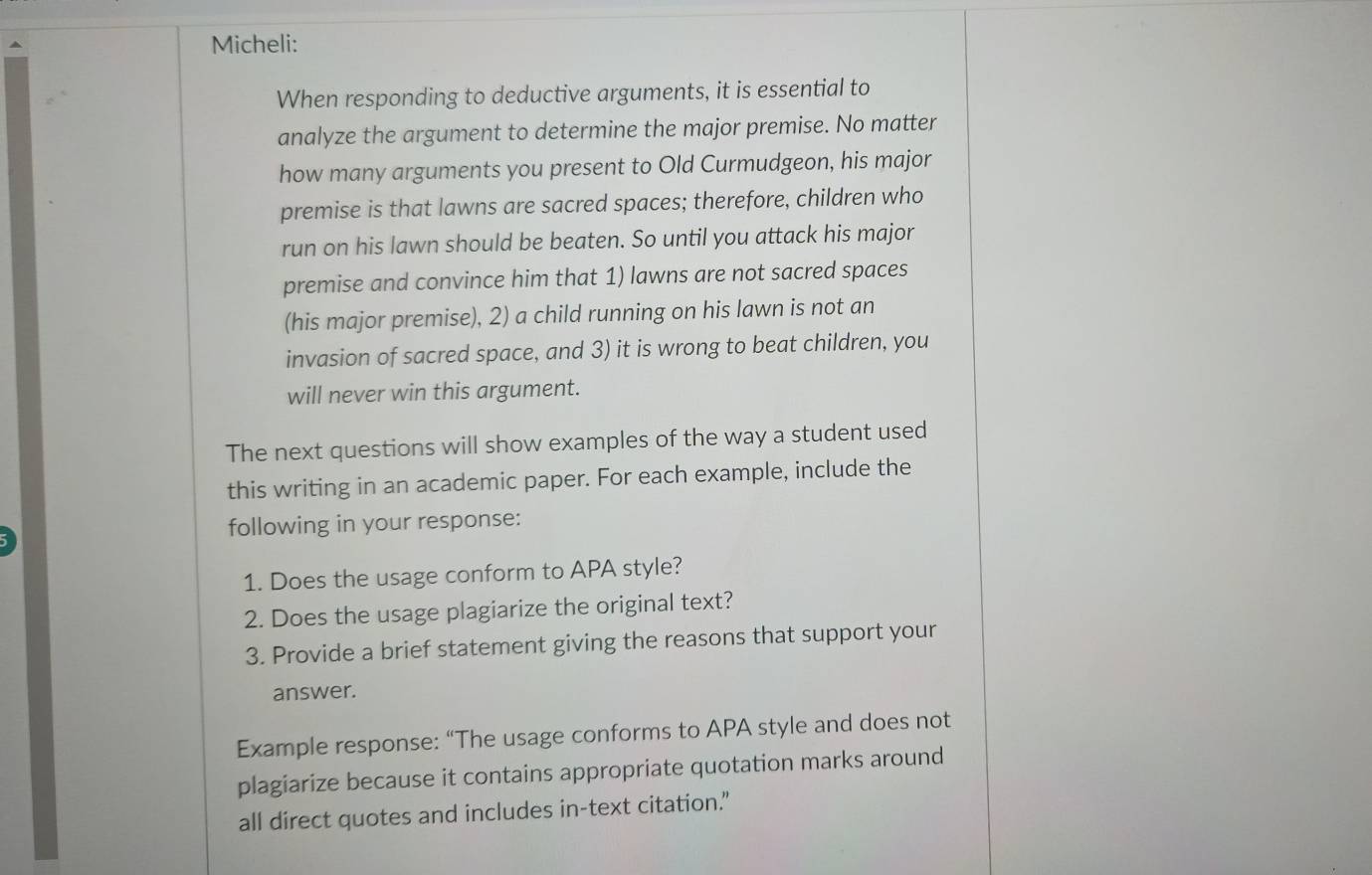 Micheli: 
When responding to deductive arguments, it is essential to 
analyze the argument to determine the major premise. No matter 
how many arguments you present to Old Curmudgeon, his major 
premise is that lawns are sacred spaces; therefore, children who 
run on his lawn should be beaten. So until you attack his major 
premise and convince him that 1) lawns are not sacred spaces 
(his major premise), 2) a child running on his lawn is not an 
invasion of sacred space, and 3) it is wrong to beat children, you 
will never win this argument. 
The next questions will show examples of the way a student used 
this writing in an academic paper. For each example, include the 
following in your response: 
1. Does the usage conform to APA style? 
2. Does the usage plagiarize the original text? 
3. Provide a brief statement giving the reasons that support your 
answer. 
Example response: “The usage conforms to APA style and does not 
plagiarize because it contains appropriate quotation marks around 
all direct quotes and includes in-text citation."
