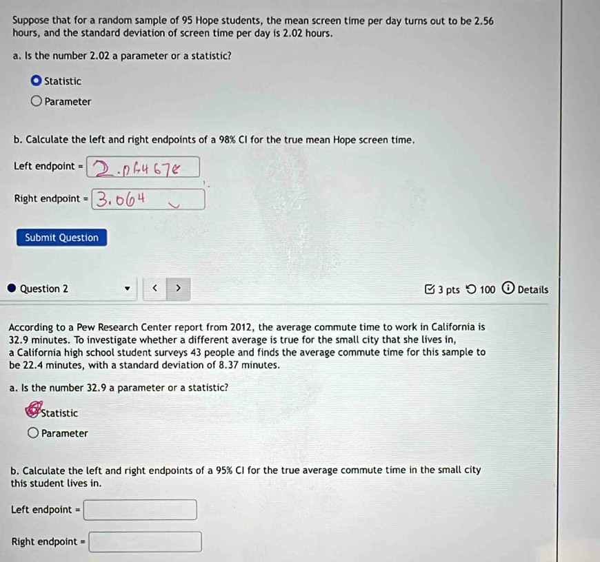 Suppose that for a random sample of 95 Hope students, the mean screen time per day turns out to be 2.56
hours, and the standard deviation of screen time per day is 2.02 hours.
a. Is the number 2.02 a parameter or a statistic?
Statistic
Parameter
b. Calculate the left and right endpoints of a 98% CI for the true mean Hope screen time.
Left endpoint =
Right endpoint =
Submit Question
Question 2 < > 3 pts つ 100 i Details
According to a Pew Research Center report from 2012, the average commute time to work in California is
32.9 minutes. To investigate whether a different average is true for the small city that she lives in,
a California high school student surveys 43 people and finds the average commute time for this sample to
be 22.4 minutes, with a standard deviation of 8.37 minutes.
a. Is the number 32.9 a parameter or a statistic?
Statistic
Parameter
b. Calculate the left and right endpoints of a 95% CI for the true average commute time in the small city
this student lives in.
Left endpoint =□
Right endpoint =□