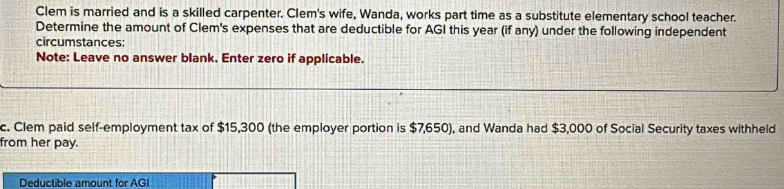 Clem is married and is a skilled carpenter. Clem's wife, Wanda, works part time as a substitute elementary school teacher. 
Determine the amount of Clem's expenses that are deductible for AGI this year (if any) under the following independent 
circumstances: 
Note: Leave no answer blank. Enter zero if applicable. 
c. Clem paid self-employment tax of $15,300 (the employer portion is $7,650), and Wanda had $3,000 of Social Security taxes withheld 
from her pay. 
Deductible amount for AGI