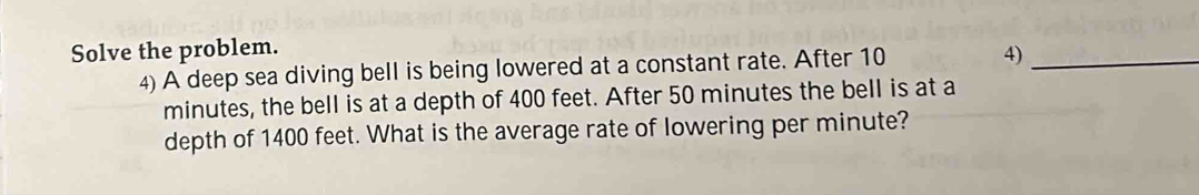 Solve the problem. 
4) A deep sea diving bell is being lowered at a constant rate. After 10 
4)_ 
minutes, the bell is at a depth of 400 feet. After 50 minutes the bell is at a 
depth of 1400 feet. What is the average rate of lowering per minute?