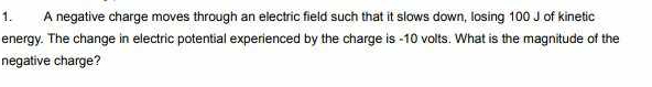 A negative charge moves through an electric field such that it slows down, losing 100 J of kinetic 
energy. The change in electric potential experienced by the charge is -10 volts. What is the magnitude of the 
negative charge?