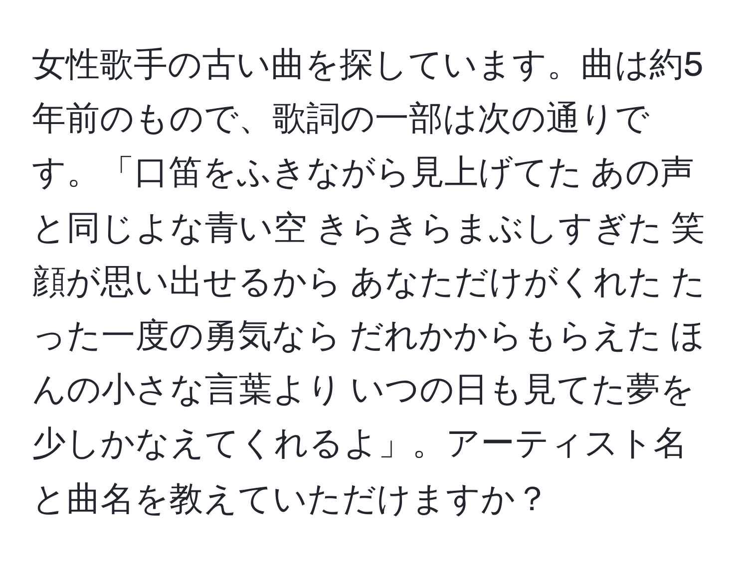 女性歌手の古い曲を探しています。曲は約5年前のもので、歌詞の一部は次の通りです。「口笛をふきながら見上げてた あの声と同じよな青い空 きらきらまぶしすぎた 笑顔が思い出せるから あなただけがくれた たった一度の勇気なら だれかからもらえた ほんの小さな言葉より いつの日も見てた夢を 少しかなえてくれるよ」。アーティスト名と曲名を教えていただけますか？