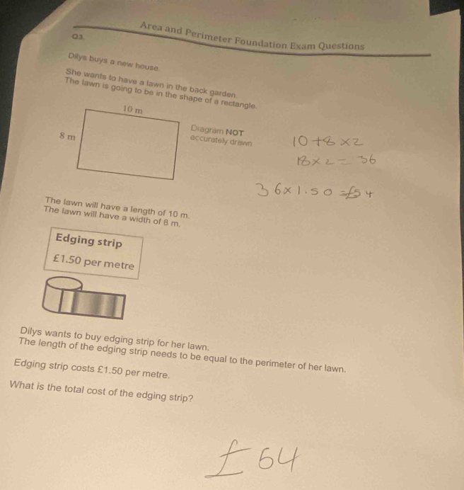 Area and Perimeter Foundation Exam Questions 
Q3. 
Dilys buys a new house 
She wants to have a lawn in the back garden. 
The lawn is going to be in the shape of a rectangle. 
Diagram NOT 
eccurately drawn 
The lawn will have a length of 10 m. 
The lawn will have a width of 8 m. 
Edging strip
£1.50 per metre
Dilys wants to buy edging strip for her lawn. 
The length of the edging strip needs to be equal to the perimeter of her lawn. 
Edging strip costs £1.50 per metre. 
What is the total cost of the edging strip?