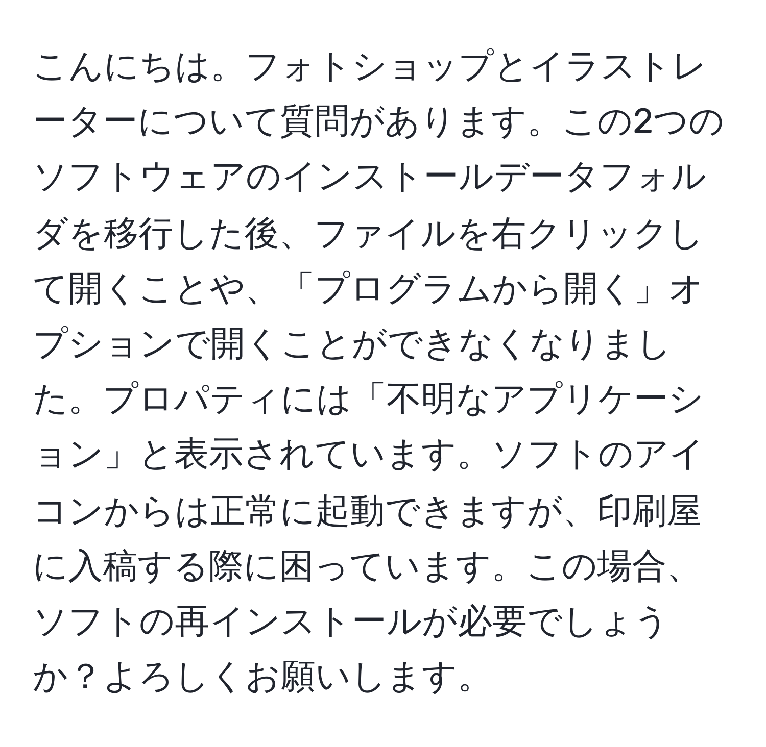 こんにちは。フォトショップとイラストレーターについて質問があります。この2つのソフトウェアのインストールデータフォルダを移行した後、ファイルを右クリックして開くことや、「プログラムから開く」オプションで開くことができなくなりました。プロパティには「不明なアプリケーション」と表示されています。ソフトのアイコンからは正常に起動できますが、印刷屋に入稿する際に困っています。この場合、ソフトの再インストールが必要でしょうか？よろしくお願いします。