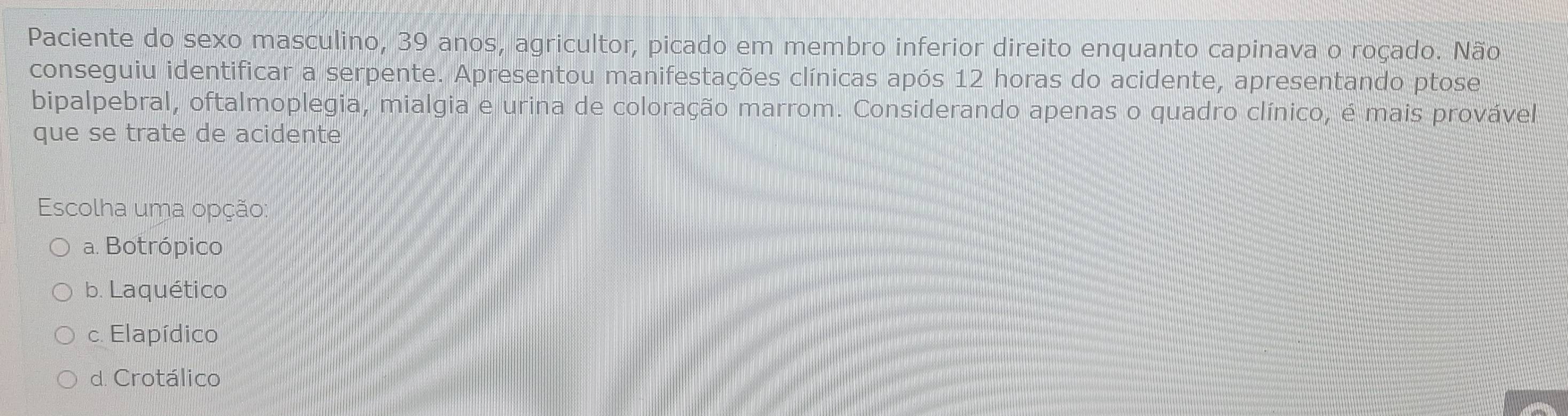 Paciente do sexo masculino, 39 anos, agricultor, picado em membro inferior direito enquanto capinava o roçado. Não
conseguiu identificar a serpente. Apresentou manifestações clínicas após 12 horas do acidente, apresentando ptose
bipalpebral, oftalmoplegia, mialgia e urina de coloração marrom. Considerando apenas o quadro clínico, é mais provável
que se trate de acidente
Escolha uma opção:
a. Botrópico
b. Laquético
c. Elapídico
d. Crotálico