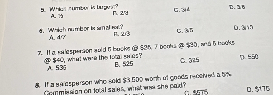 Which number is largest? D. 3/8
A. ½ B. 2/3 C. 3/4
6. Which number is smallest? D. 3/13
A. 4/7 B. 2/3 C. 3/5
7. If a salesperson sold 5 books @ $25, 7 books @ $30, and 5 books
@ $40, what were the total sales?
C. 325
A. 535 B. 525 D. 550
8. If a salesperson who sold $3,500 worth of goods received a 5%
Commission on total sales, what was she paid?
C. $575 D. $175