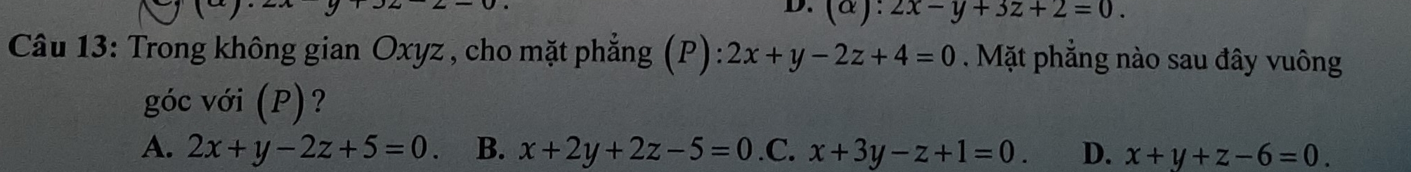 (alpha ):2x-y+3z+2=0. 
Câu 13: Trong không gian Oxyz , cho mặt phẳng (P): 2x+y-2z+4=0. Mặt phẳng nào sau đây vuông
góc với (P)?
A. 2x+y-2z+5=0. B、 x+2y+2z-5=0 .C. x+3y-z+1=0. D. x+y+z-6=0.