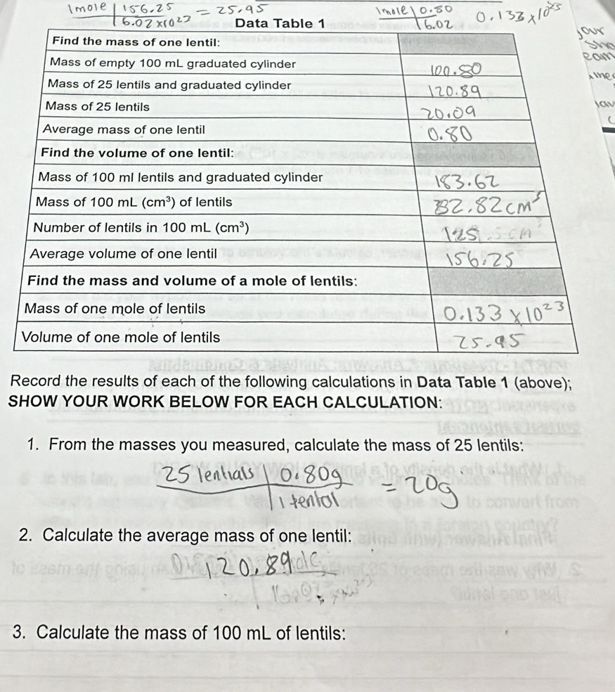 Record the results of each of the following calculations in Data Table 1 (above);
SHOW YOUR WORK BELOW FOR EACH CALCULATION:
1. From the masses you measured, calculate the mass of 25 lentils:
2. Calculate the average mass of one lentil:
3. Calculate the mass of 100 mL of lentils: