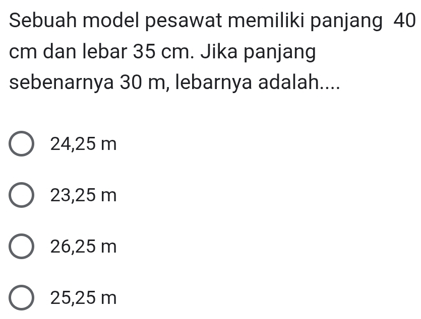 Sebuah model pesawat memiliki panjang 40
cm dan lebar 35 cm. Jika panjang
sebenarnya 30 m, lebarnya adalah....
24,25 m
23,25 m
26,25 m
25,25 m