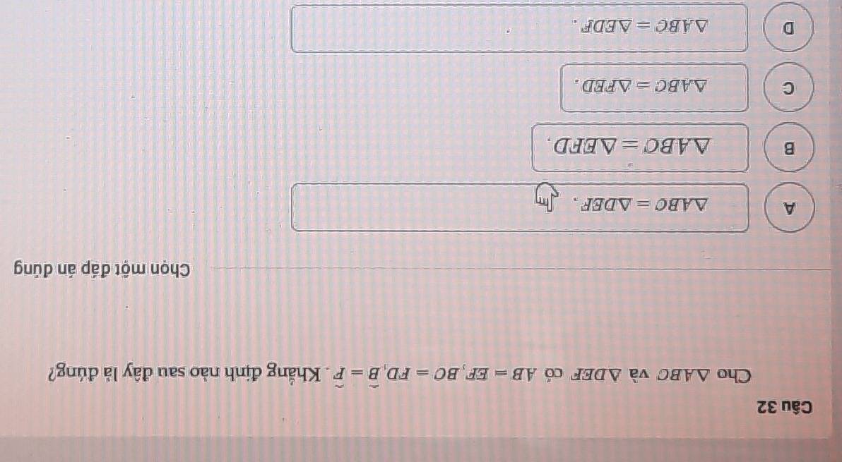 Cho △ ABC và △ DEF có AB=EF, BC=FD, widehat B=widehat F. Khẳng định nào sau đây là đúng?
Chọn một đáp án đúng
A △ ABC=△ DEF.
B △ ABC=△ EFD.
C △ ABC=△ FED.
D △ ABC=△ EDF.