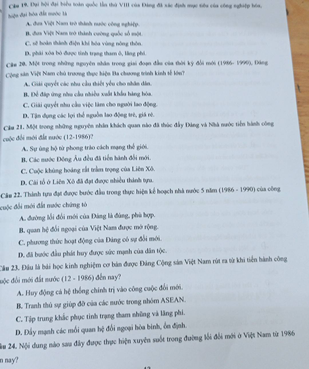 cau 19. Đại hội đại biểu toàn quốc lần thử VIII của Đâng đã xác định mục tiêu của công nghiệp hóa,
hiện đại hóa đất nước là
A. đưa Việt Nam trở thành nước công nghiệp.
B. đưa Việt Nam trở thành cường quốc số một.
C. sẽ hoàn thành điện khí hóa vùng nông thôn.
D. phải xóa bỏ được tỉnh trạng tham ô, lãng phí.
Câu 20. Một trong những nguyên nhân trong giai đoạn đầu của thời kỳ đổi mới (1986- 1990), Đáng
Cộng sân Việt Nam chủ trương thực hiện Ba chương trình kinh tế lớn?
A. Giải quyết các nhu cầu thiết yếu cho nhân dân.
B. Để đáp ứng nhu cầu nhiều xuất khẩu hàng hóa.
C. Giải quyết nhu cầu việc làm cho người lao động.
D. Tận dụng các lợi thể nguồn lao động trẻ, giá rẻ.
Câu 21. Một trong những nguyên nhân khách quan nào đã thúc đầy Đảng và Nhà nước tiến hành công
cuộc đổi mới đất nước (12-1986)?
A. Sự ủng hộ từ phong trào cách mạng thế giới.
B. Các nước Đông Âu đều đã tiến hành đổi mới.
C. Cuộc khủng hoảng rất trầm trọng của Liên Xô.
D. Cải tổ ở Liên Xô đã đạt được nhiều thành tựu.
Câu 22. Thành tựu đạt được bước đầu trong thực hiện kế hoạch nhà nước 5 năm (1986 - 1990) của công
cuộc đổi mới đất nước chứng tỏ
A. đường lối đổi mới của Đảng là đúng, phù hợp.
B. quan hệ đối ngoại của Việt Nam được mở rộng.
C. phương thức hoạt động của Đảng có sự đổi mới.
D. đã bước đầu phát huy được sức mạnh của dân tộc.
Câu 23. Đâu là bài học kinh nghiệm cơ bản được Đảng Cộng sản Việt Nam rút ra từ khi tiến hành công
độc đồi mới đất nước (12 - 1986) đến nay?
A. Huy động cả hệ thống chính trị vào công cuộc đối mới.
B. Tranh thủ sự giúp đỡ của các nước trong nhóm ASEAN.
C. Tập trung khắc phục tình trạng tham nhũng và lãng phí.
D. Đầy mạnh các mối quan hệ đối ngoại hòa bình, ổn định.
Ấu 24. Nội dung nào sau đây được thực hiện xuyên suốt trong đường lối đổi mới ở Việt Nam từ 1986
n nay?