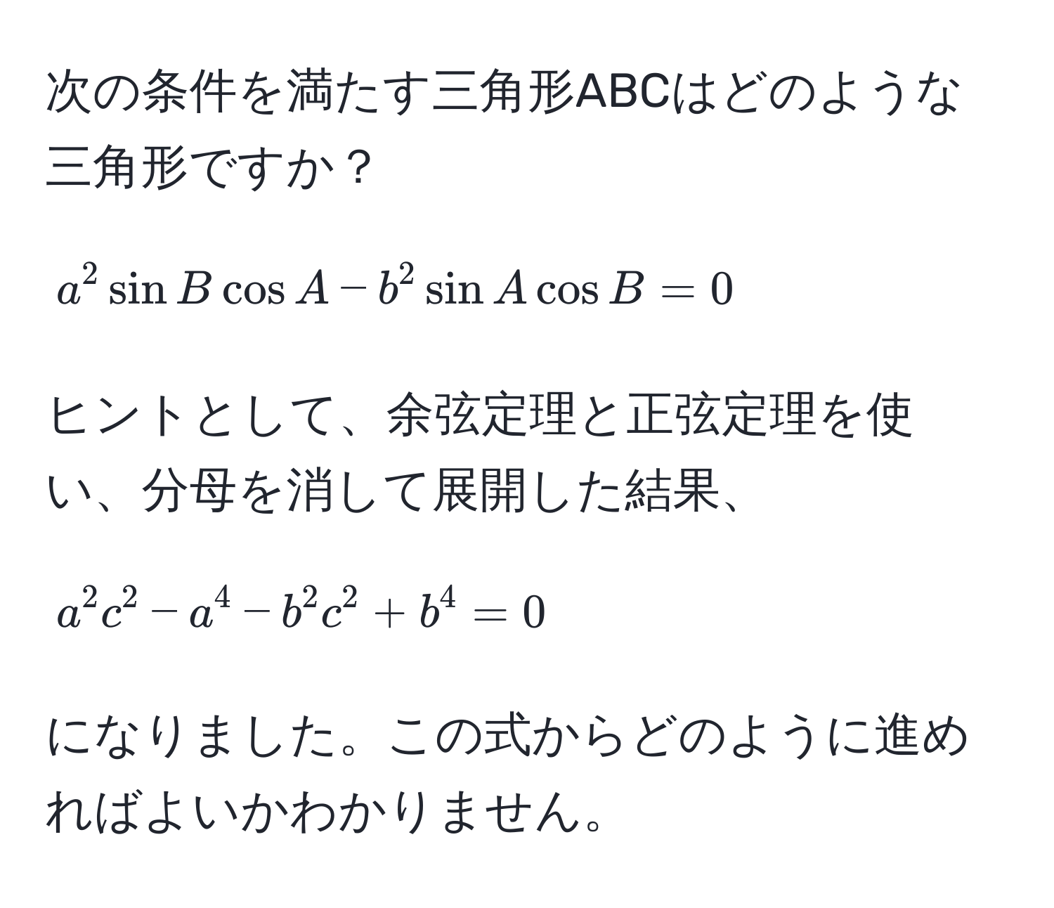 次の条件を満たす三角形ABCはどのような三角形ですか？  
[ a^2 sin B cos A - b^2 sin A cos B = 0 ]  
ヒントとして、余弦定理と正弦定理を使い、分母を消して展開した結果、  
[ a^2c^2 - a^4 - b^2c^2 + b^4 = 0 ] になりました。この式からどのように進めればよいかわかりません。