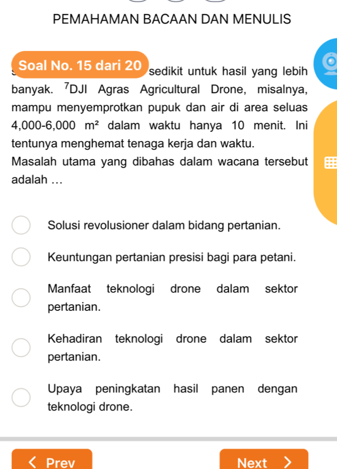 PEMAHAMAN BACAAN DAN MENULIS

Soal No. 15 dari 20 sedikit untuk hasil yang lebih.
banyak. 7DJI Agras Agricultural Drone, misalnya,
mampu menyemprotkan pupuk dan air di area seluas
4,000-6,000m^2 dalam waktu hanya 10 menit. Ini
tentunya menghemat tenaga kerja dan waktu.
Masalah utama yang dibahas dalam wacana tersebut
adalah ...
Solusi revolusioner dalam bidang pertanian.
Keuntungan pertanian presisi bagi para petani.
Manfaat teknologi drone dalam sektor
pertanian.
Kehadiran teknologi drone dalam sektor
pertanian.
Upaya peningkatan hasil panen dengan
teknologi drone.
Prev Next