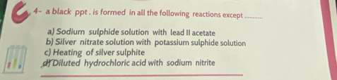 4- a black ppt , is formed in all the following reactions except_
a) Sodium sulphide solution with lead II acetate
b) Silver nitrate solution with potassium sulphide solution
c) Heating of silver sulphite
_
, . d Diluted hydrochloric acid with sodium nitrite