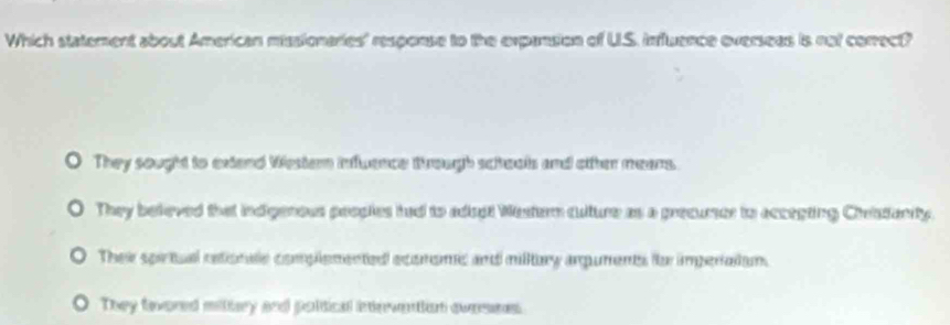 Which statement about American missionaries' response to the expansion of U.S. influence overseas is not corect?
They sought to extend Western inflwence trough schools and otther means.
They beleved that indigenous peoples had to adiost Wester culture as a precurser to accepting Cheistanity.
Ther spirtual estionale complemented ecomomic and milltury arpuments tte imperaian.
They favored mithry and poltical intevention avesns.