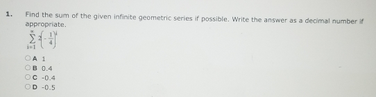 Find the sum of the given infinite geometric series if possible. Write the answer as a decimal number if
appropriate.
sumlimits _(i=1)^(∈fty)2(- 1/4 )^i
A 1
B 0.4
C -0.4
D -0.5