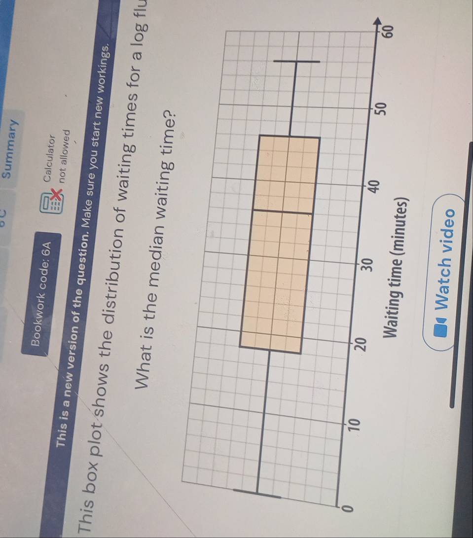 Summary 
Bookwork code: 6A 
Calculator 
not allowed 
This is a new version of the question. Make sure you start new workings. 
This box plot shows the distribution of waiting times for a log flu 
What is the median waiting time? 
Watch video