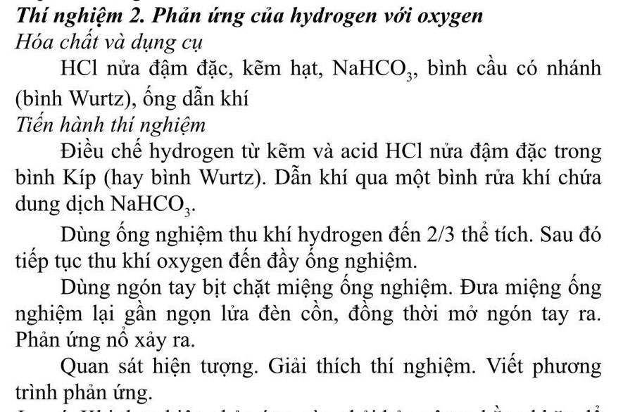 Thí nghiệm 2. Phản ứng của hydrogen với oxygen 
Hóa chất và dụng cụ 
HCl nửa đậm đặc, kẽm hạt, NaHCO₃, bình cầu có nhánh 
(bình Wurtz), ống dẫn khí 
Tiến hành thí nghiệm 
Điều chế hydrogen từ kẽm và acid HCl nửa đậm đặc trong 
bình Kíp (hay bình Wurtz). Dẫn khí qua một bình rửa khí chứa 
dung dịch NaHCO₃. 
Dùng ổng nghiệm thu khí hydrogen đến 2/3 thể tích. Sau đó 
tiếp tục thu khí oxygen đến đầy ống nghiệm. 
Dùng ngón tay bịt chặt miệng ổng nghiệm. Đưa miệng ống 
nghiệm lại gần ngọn lửa đèn cồn, đồng thời mở ngón tay ra. 
Phản ứng nổ xảy ra. 
Quan sát hiện tượng. Giải thích thí nghiệm. Viết phương 
trình phản ứng.