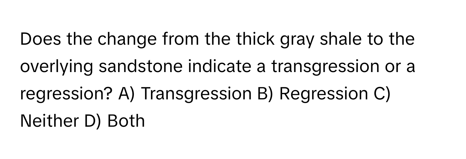 Does the change from the thick gray shale to the overlying sandstone indicate a transgression or a regression? A) Transgression B) Regression C) Neither D) Both