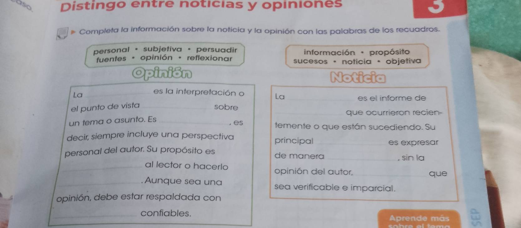 aso Distingo entre noticias y opiniones
Completa la información sobre la noticia y la opinión con las palabras de los recuadros.
personal · subjetiva · persuadir información propósito
fuentes · opinión · reflexionar sucesos · noticia · objetiva
Opinión Noticia
La_
es la interpretación o La_
es el informe de
el punto de vista_ sobre_
que ocurrieron recien-
un tema o asunto. Es_
, es temente o que están sucediendo. Su
decir, siempre incluye una perspectiva
principal _es expresar
personal del autor. Su propósito es de manera_
, sin la
_al lector o hacerlo
opinión del autor,_ que
_Aunque sea una
sea verificable e imparcial.
opinión, debe estar respaldada con
_confiables.
Aprende más