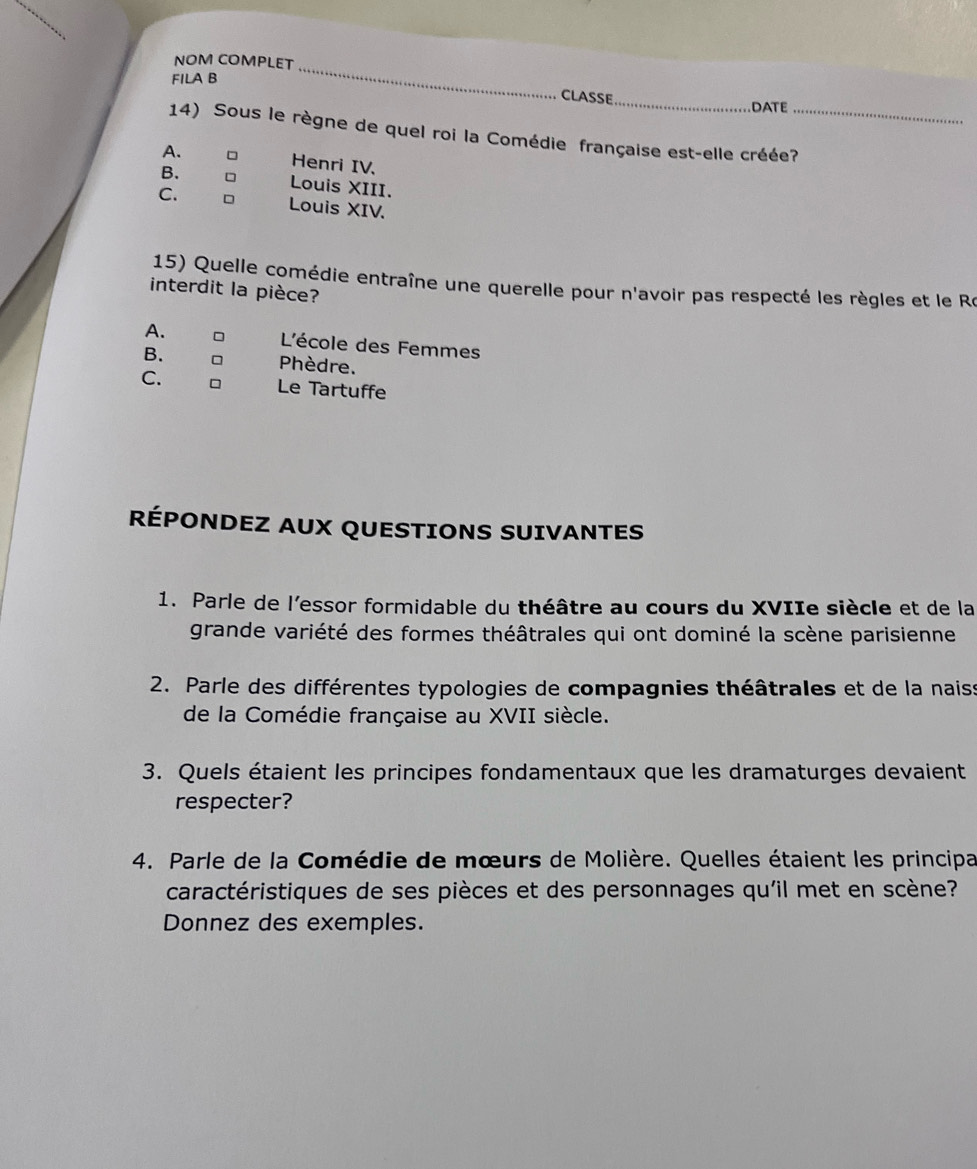 NOM COMPLET
FILA B
_
CLASSE_ DATE
14) Sous le règne de quel roi la Comédie française est-elle créée?_
A. Henri IV.
B. □ Louis XIII.
C. Louis XIV.
15) Quelle comédie entraîne une querelle pour n'avoir pas respecté les règles et le Re
interdit la pièce?
A. D L'école des Femmes
B. Phèdre.
C. Le Tartuffe
RÉPONDEZ AUX QUESTIONS SUIVANTES
1. Parle de l'essor formidable du théâtre au cours du XVIIe siècle et de la
grande variété des formes théâtrales qui ont dominé la scène parisienne
2. Parle des différentes typologies de compagnies théâtrales et de la naiss
de la Comédie française au XVII siècle.
3. Quels étaient les principes fondamentaux que les dramaturges devaient
respecter?
4. Parle de la Comédie de mœurs de Molière. Quelles étaient les principa
caractéristiques de ses pièces et des personnages qu'il met en scène?
Donnez des exemples.