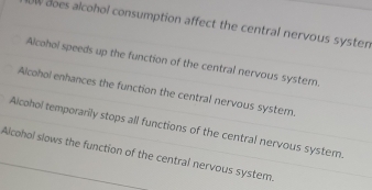 does alcohol consumption affect the central nervous systen
Alcohol speeds up the function of the central nervous system.
Alcohol enhances the function the central nervous system.
Alcohol temporarily stops all functions of the central nervous system
Alcohol slows the function of the central nervous system.