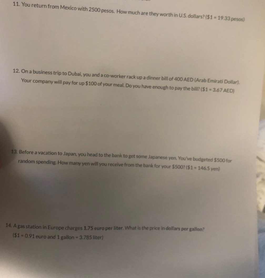 You return from Mexico with 2500 pesos. How much are they worth in U.S. dollars? ($1=19.33 D= esOs) 
12. On a business trip to Dubai, you and a co-worker rack up a dinner bill of 400 AED (Arab Emirati Dollar). 
Your company will pay for up $100 of your meal. Do you have enough to pay the bill? ($1=3.67AED)
13. Before a vacation to Japan, you head to the bank to get some Japanese yen. You've budgeted $500 for 
random spending. How many yen will you receive from the bank for your $500? ($1=146.5yen)
14. A gas station in Europe charges 1.75 euro per liter. What is the price in dollars per gallon?
($1=0.91 euro and 1 gallon =3.785liter)