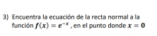 Encuentra la ecuación de la recta normal a la 
función f(x)=e^(-x) , en el punto donde x=0