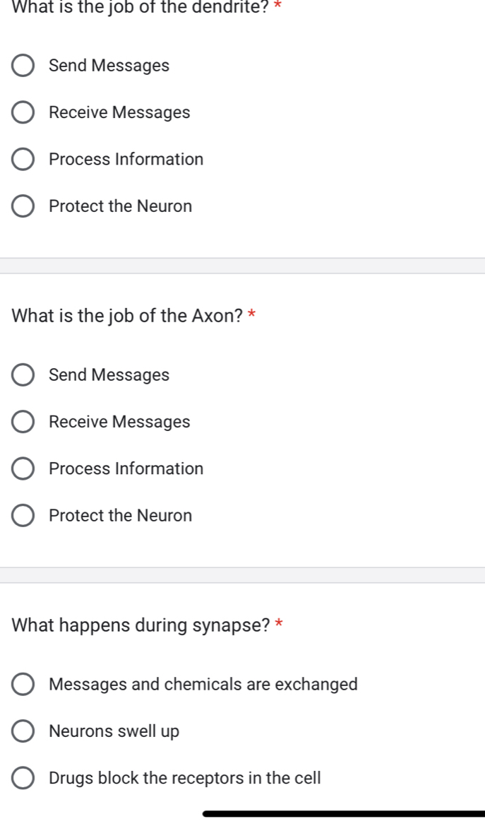 What is the job of the dendrite? *
Send Messages
Receive Messages
Process Information
Protect the Neuron
What is the job of the Axon? *
Send Messages
Receive Messages
Process Information
Protect the Neuron
What happens during synapse? *
Messages and chemicals are exchanged
Neurons swell up
Drugs block the receptors in the cell