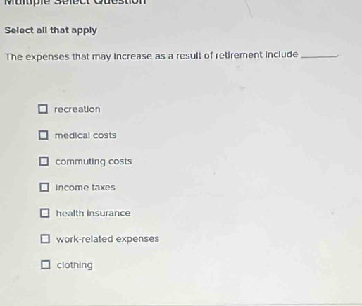 Mulpie Select c
Select all that apply
The expenses that may increase as a result of retirement include_
recreation
medical costs
commuting costs
Income taxes
health Insurance
work-related expenses
clothing