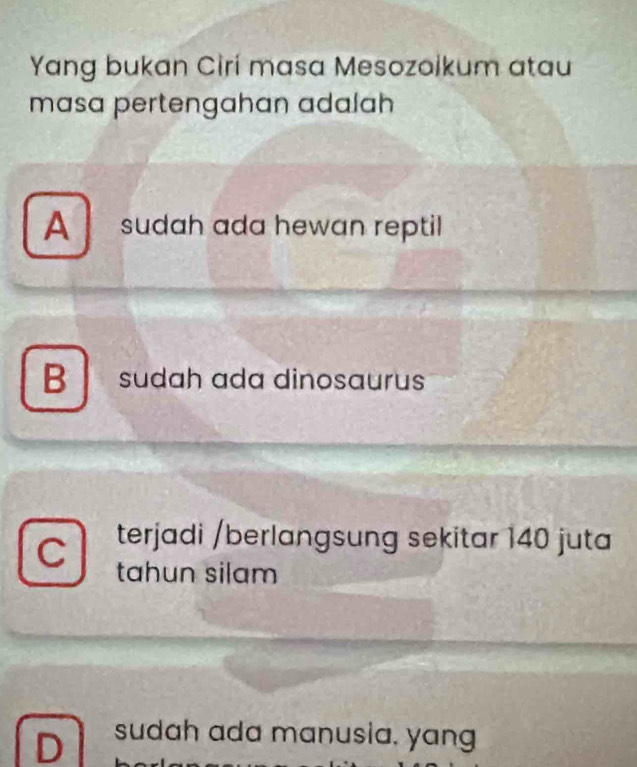 Yang bukan Cirí masa Mesozoikum atau
masa pertengahan adalah
A sudah ada hewan reptil
B sudah ada dinosaurus
C terjadi /berlangsung sekitar 140 juta
tahun silam
D sudah ada manusia, yang