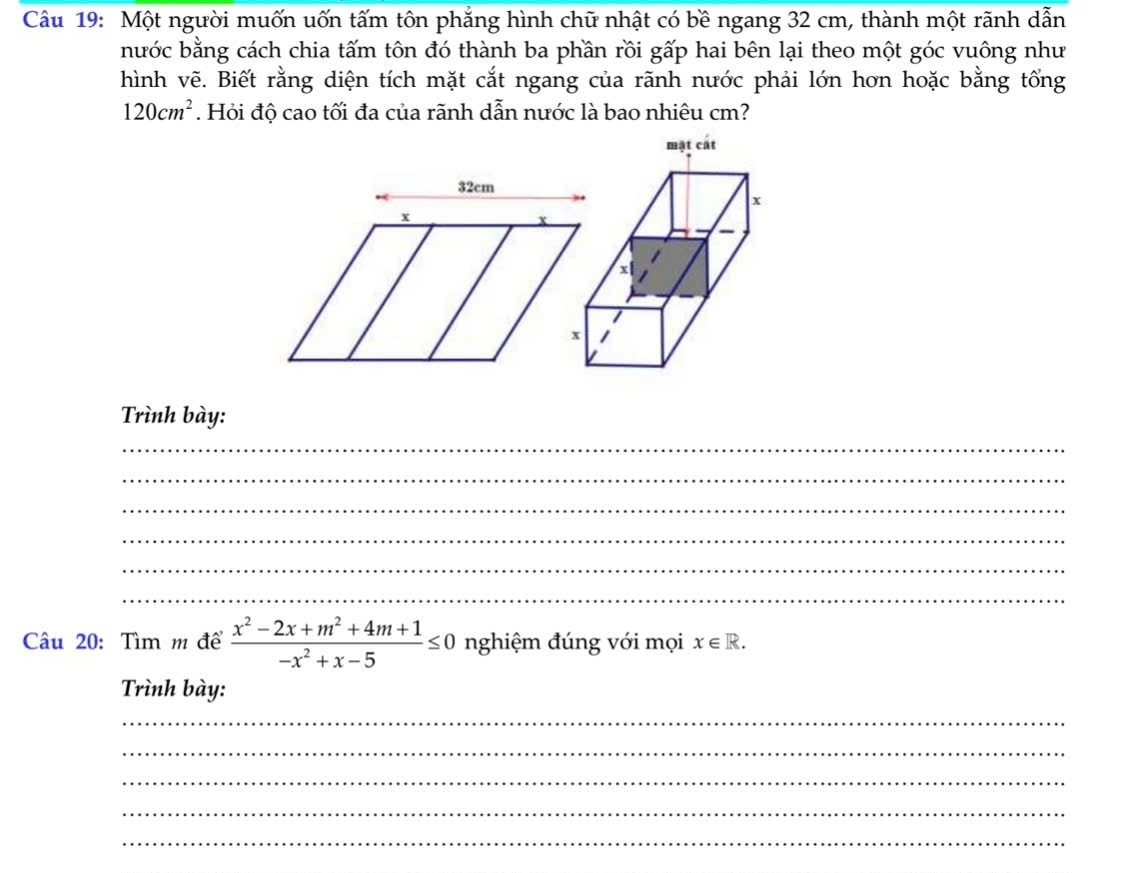 Một người muốn uốn tấm tôn phẳng hình chữ nhật có bề ngang 32 cm, thành một rãnh dẫn 
nước bằng cách chia tấm tôn đó thành ba phần rồi gấp hai bên lại theo một góc vuông như 
hình vẽ. Biết rằng diện tích mặt cắt ngang của rãnh nước phải lớn hơn hoặc bằng tổng
120cm^2. Hỏi độ cao tối đa của rãnh dẫn nước là bao nhiêu cm? 
Trình bày: 
_ 
_ 
_ 
_ 
_ 
_ 
âu 20: Tìm m để  (x^2-2x+m^2+4m+1)/-x^2+x-5 ≤ 0 nghiệm đúng với mọi x∈ R. 
Trình bày: 
_ 
_ 
_ 
_ 
_