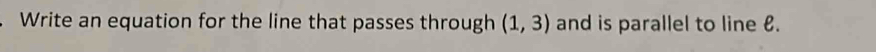Write an equation for the line that passes through (1,3) and is parallel to line €.