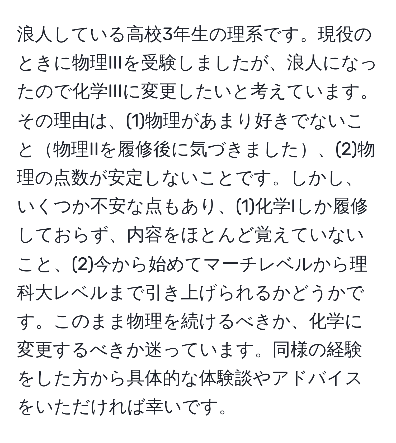 浪人している高校3年生の理系です。現役のときに物理IIIを受験しましたが、浪人になったので化学IIIに変更したいと考えています。その理由は、(1)物理があまり好きでないこと物理IIを履修後に気づきました、(2)物理の点数が安定しないことです。しかし、いくつか不安な点もあり、(1)化学Iしか履修しておらず、内容をほとんど覚えていないこと、(2)今から始めてマーチレベルから理科大レベルまで引き上げられるかどうかです。このまま物理を続けるべきか、化学に変更するべきか迷っています。同様の経験をした方から具体的な体験談やアドバイスをいただければ幸いです。