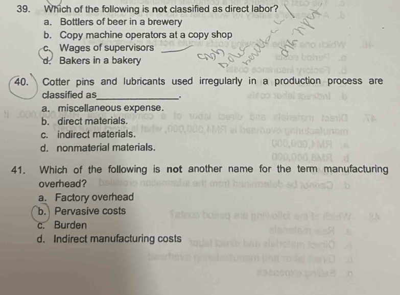 Which of the following is not classified as direct labor?
a. Bottlers of beer in a brewery
b. Copy machine operators at a copy shop
c Wages of supervisors
d. Bakers in a bakery
40. Cotter pins and lubricants used irregularly in a production process are
classified as_
.
a. miscellaneous expense.
b. direct materials.
c. indirect materials.
d. nonmaterial materials.
41. Which of the following is not another name for the term manufacturing
overhead?
a. Factory overhead
b. Pervasive costs
c. Burden
d. Indirect manufacturing costs