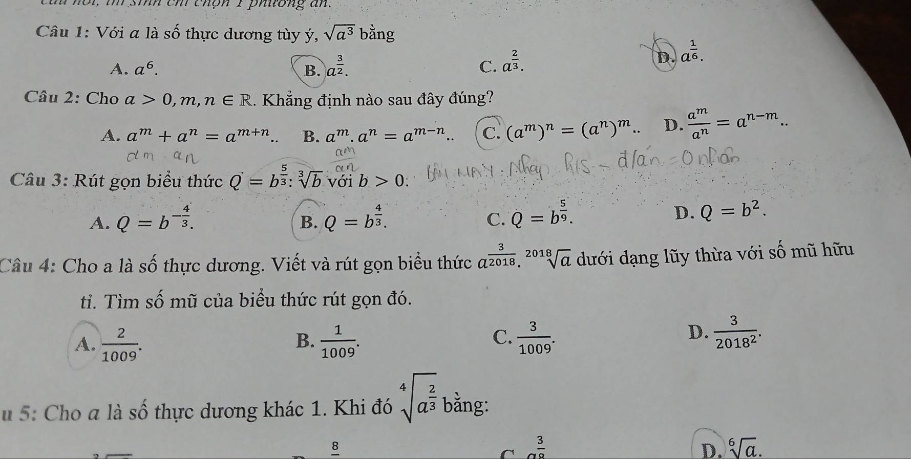 cùh nôi, i sih ch chôn I phuong an.
Câu 1: Với a là số thực dương tùy ý, sqrt(a^3) bằng
A. a^6. B. a^(frac 3)2. C. a^(frac 2)3.
D. a^(frac 1)6.
Câu 2: Cho a>0,m,n∈ R 1. Khẳng định nào sau đây đúng?
A. a^m+a^n=a^(m+n). B. a^m.a^n=a^(m-n). C. (a^m)^n=(a^n)^m. D.  a^m/a^n =a^(n-m).
Câu 3: Rút gọn biểu thức Q=b^(frac 5)3:sqrt[3](b) với b>0:
A. Q=b^(-frac 4)3. Q=b^(frac 4)3.
B.
C. Q=b^(frac 5)9.
D. Q=b^2.
Câu 4: Cho a là số thực dương. Viết và rút gọn biểu thức a^(frac 3)2018.sqrt[2018](a) dưới dạng lũy thừa với số mũ hữu
ti. Tìm số mũ của biểu thức rút gọn đó.
B.
A.  2/1009 .  1/1009 .
C.  3/1009 .  3/2018^2 .
D.
u 5: Cho a là số thực dương khác 1. Khi đó sqrt[4](a^(frac 2)3) bằng:
8
 3/8 
D. sqrt[6](a).