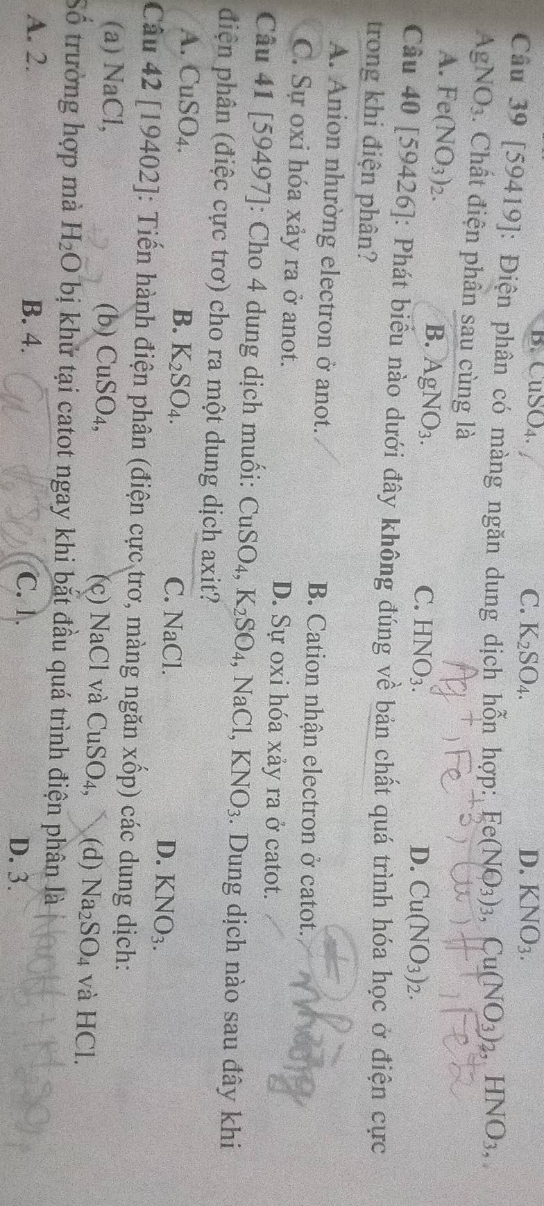 B. CuSO₄. C. K_2SO_4. D. KNO_3.
Cầu 39 [59419]: Điện phân có màng ngăn dung dịch hỗn hợp:, Fe(NO_3)_3,Cu(NO_3)_2,HNO_3,
a A gN surd O_3. Chất điện phần sau cùng là
A. Fe(NO_3)_2. B. AgNO_3.
C. HNO_3_ D. Cu(NO_3)_2.
Câu 40 [59426]: Phát biểu nào dưới đây không đúng về bản chất quá trình hóa học ở điện cực
trong khi điện phân?
A. Anion nhường electron ở anot. B. Cation nhận electron ở catot.
C. Sự oxi hóa xảy ra ở anot. D. Sự oxi hóa xảy ra ở catot.
Câu 41 [59497]: Cho 4 dung dịch muối: CuSO △ . K_2SO_4, ,NaCl, KNO_3. Dung dịch nào sau đây khi
điện phân (điệc cực trơ) cho ra một dung dịch axit?
B. K_2SO_4.
A. CuSO₄. C. NaCl. D. KNO_3.
Câu 42 [19402]: Tiến hành điện phân (điện cực trơ, màng ngăn xốp) các dung dịch:
(a) NaCl, (b) CuSO_4, (c) NaCl và CuSO_4, (d) Na_2SO_4 và HCl.
Số trường hợp mà H_2O bị khử tại catot ngay khi bắt đầu quá trình điện phân là
A. 2. B. 4. D. 3.
C.1.